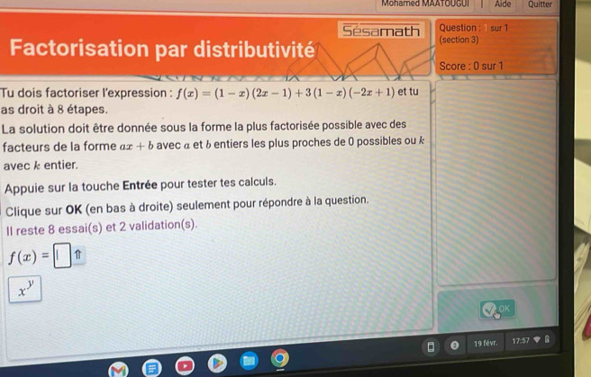 Mohamed MAATOUGUI Aide Quitter 
Question : sur 1 
Sésamath (section 3) 
Factorisation par distributivité 
Score : 0 sur 1 
Tu dois factoriser l'expression : f(x)=(1-x)(2x-1)+3(1-x)(-2x+1) et tu 
as droit à 8 étapes. 
La solution doit être donnée sous la forme la plus factorisée possible avec des 
facteurs de la forme ax+b avec à et à entiers les plus proches de 0 possibles ou k 
avec k entier. 
Appuie sur la touche Entrée pour tester tes calculs. 
Clique sur OK (en bas à droite) seulement pour répondre à la question. 
II reste 8 essai(s) et 2 validation(s).
f(x)=□ _ 
x^y
OK 
19 févr. 17:57