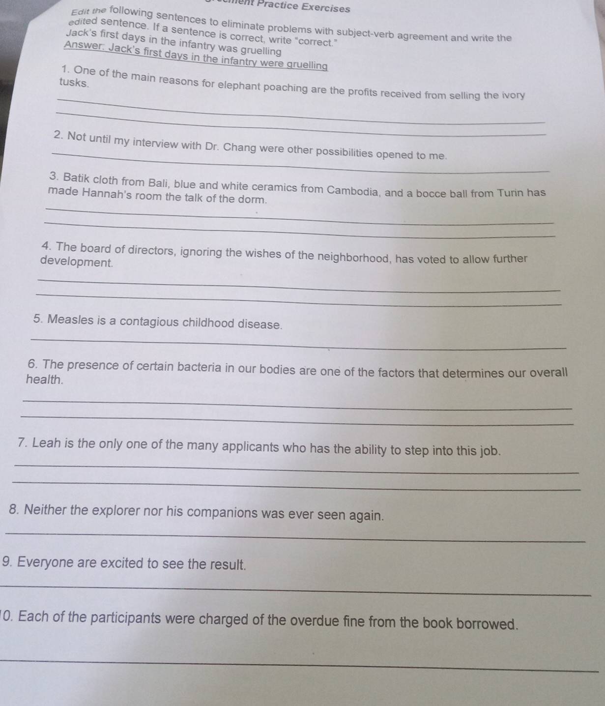 Pent Präctice Exercises 
Edit the following sentences to eliminate problems with subject-verb agreement and write the 
edited sentence. If a sentence is correct, write “correct.” 
Jack's first days in the infantry was gruelling 
Answer. Jack's first days in the infantry were gruelling 
tusks. 
_ 
1. One of the main reasons for elephant poaching are the profits received from selling the ivory 
_ 
_ 
2. Not until my interview with Dr. Chang were other possibilities opened to me. 
3. Batik cloth from Bali, blue and white ceramics from Cambodia, and a bocce ball from Turin has 
_ 
made Hannah's room the talk of the dorm. 
_ 
4. The board of directors, ignoring the wishes of the neighborhood, has voted to allow further 
development. 
_ 
_ 
5. Measles is a contagious childhood disease. 
_ 
6. The presence of certain bacteria in our bodies are one of the factors that determines our overall 
health. 
_ 
_ 
7. Leah is the only one of the many applicants who has the ability to step into this job. 
_ 
_ 
8. Neither the explorer nor his companions was ever seen again. 
_ 
9. Everyone are excited to see the result. 
_ 
0. Each of the participants were charged of the overdue fine from the book borrowed. 
_