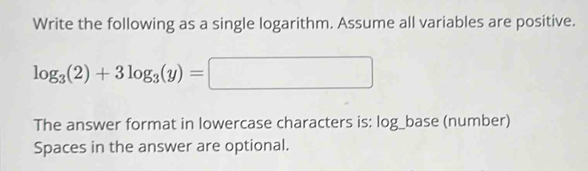 Write the following as a single logarithm. Assume all variables are positive.
log _3(2)+3log _3(y)=□
The answer format in lowercase characters is: log_base (number) 
Spaces in the answer are optional.