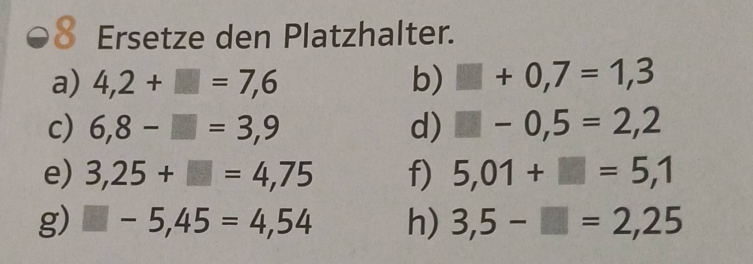 € Ersetze den Platzhalter. 
a) 4,2+□ =7,6 b) □ +0,7=1,3
c) 6,8-□ =3,9 d) □ -0,5=2,2
e) 3,25+□ =4,75 f) 5,01+□ =5,1
g) □ -5,45=4,54 h) 3,5-□ =2,25