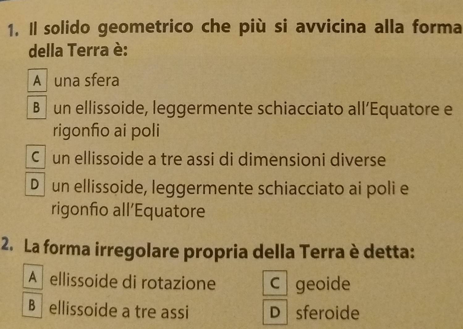 Il solido geometrico che più si avvicina alla forma
della Terra è:
A una sfera
B un ellissoide, leggermente schiacciato all’Equatore e
rigonfio ai poli
C un ellissoide a tre assi di dimensioni diverse
D un ellissoide, leggermente schiacciato ai poli e
rigonfio all’Equatore
2. La forma irregolare propria della Terra è detta:
A ellissoide di rotazione
C geoide
B ellissoide a tre assi D sferoide