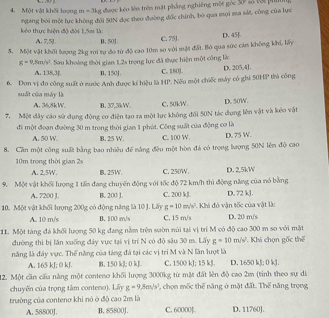 Một vật khối lượng m=3kg được kéo lên trên mặt phẳng nghiêng một góc 30° số với phường
ngang bỏi một lực không đổi 50N dọc theo đường dốc chính, bỏ qua mọi ma sát, công của lực
kéo thực hiện độ dời 1,5m là:
A. 7,5J. B. 50J. C. 75J. D. 45J.
5. Một vật khối lượng 2kg rơi tự do từ độ cao 10m so với mặt đất. Bỏ qua sức cản không khí, lấy
g=9,8m/s^2. Sau khoảng thời gian 1,2s trọng lực đã thực hiện một công là:
A. 138,3J. B. 150J. C. 180J. D. 205,4J.
6. Đơn vị đo công suất ở nước Anh được kí hiệu là HP. Nếu một chiếc máy có ghi 50HP thì công
suất của máy là
A. 36,8kW. B. 37,3kW. C. 50kW. D. 50W.
7.  Một dây cáo sử dụng động cơ điện tạo ra một lực không đối 50N tác dụng lên vật và kéo vật
đi một đoạn đường 30 m trong thời gian 1 phút. Công suất của động cơ là
A. 50 W. B. 25 W. C. 100 W. D. 75 W.
8. Cần một công suất bằng bao nhiêu để nâng đều một hòn đá có trọng lượng 50N lên độ cao
10m trong thời gian 2s
A. 2,5W. B. 25W. C. 250W. D. 2,5kW
9. Một vật khối lượng 1 tấn đang chuyển động với tốc độ 72 km/h thì động năng của nó bằng
A. 7200 J. B. 200 J. C. 200 kJ. D. 72 kJ.
10. Một vật khối lượng 200g có động năng là 10 J. Lấy g=10m/s^2. Khi đó vận tốc của vật là:
A. 10 m/s B. 100 m/s C. 15 m/s D. 20 m/s
11. Một táng đá khối lượng 50 kg đang nằm trên sườn núi tại vị trí M có độ cao 300 m so với mặt
đường thì bị lăn xuống đáy vực tại vị trí N có độ sâu 30 m. Lấy gapprox 10m/s^2.  Khi chọn gốc thế
năng là đáy vực. Thế năng của táng đá tại các vị trí M và N lần lượt là
A. 165 kJ; 0 kJ. B. 150 kJ; 0 kJ. C. 1500 kJ; 15 kJ. D. 1650 kJ; 0 kJ.
12. Một cần cấu nâng một contenơ khối lượng 3000kg từ mặt đất lên độ cao 2m (tính theo sự di
chuyển của trọng tâm conteno). Lấy g=9,8m/s^2 7, chọn mốc thế năng ở mặt đất. Thế năng trọng
trường của contenơ khi nó ở độ cao 2m là
A. 58800J. B. 85800J. C. 60000J. D. 11760J.