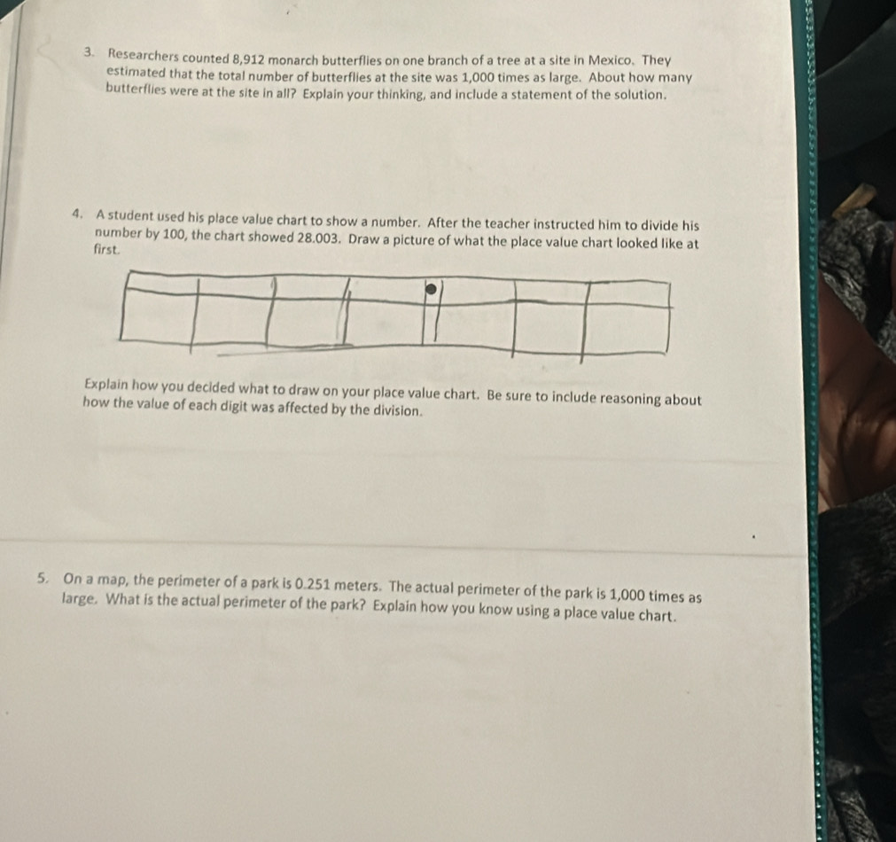 Researchers counted 8,912 monarch butterflies on one branch of a tree at a site in Mexico. They 
estimated that the total number of butterflies at the site was 1,000 times as large. About how many 
butterflies were at the site in all? Explain your thinking, and include a statement of the solution. 
4. A student used his place value chart to show a number. After the teacher instructed him to divide his 
number by 100, the chart showed 28.003. Draw a picture of what the place value chart looked like at 
first. 
Explain how you decided what to draw on your place value chart. Be sure to include reasoning about 
how the value of each digit was affected by the division. 
5. On a map, the perimeter of a park is 0.251 meters. The actual perimeter of the park is 1,000 times as 
large. What is the actual perimeter of the park? Explain how you know using a place value chart.