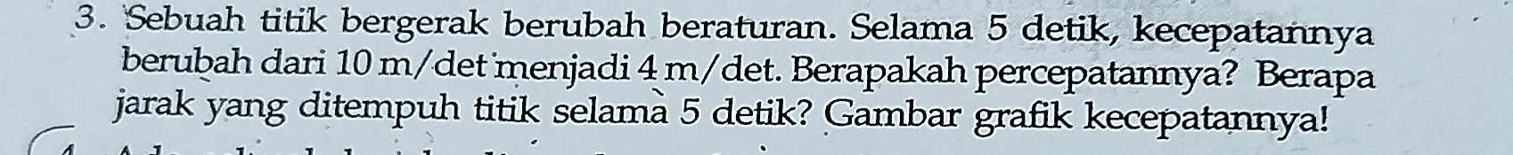 Sebuah titik bergerak berubah beraturan. Selama 5 detik, kecepatannya 
berubah dari 10 m/det menjadi 4 m/det. Berapakah percepatannya? Berapa 
jarak yang ditempuh titik selama 5 detik? Gambar grafik kecepatannya!
