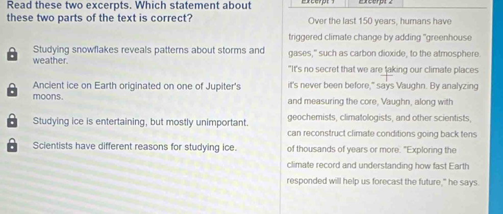 Read these two excerpts. Which statement about Excerpt Excerpt 2
these two parts of the text is correct? Over the last 150 years, humans have
triggered climate change by adding "greenhouse
Studying snowflakes reveals patterns about storms and gases," such as carbon dioxide, to the atmosphere.
. weather.
"It's no secret that we are faking our climate places
Ancient ice on Earth originated on one of Jupiter's it's never been before," says Vaughn. By analyzing
moons. and measuring the core, Vaughn, along with
Studying ice is entertaining, but mostly unimportant. geochemists, climatologists, and other scientists,
can reconstruct climate conditions going back tens
a Scientists have different reasons for studying ice. of thousands of years or more. "Exploring the
climate record and understanding how fast Earth
responded will help us forecast the future," he says.