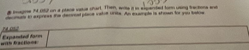 Imagine 74.052 on a place value chart. Then, write it in expended form using fractions and 
decimals to express the decimal place value units. An example is shown for you below
74.052
Expanded form 
with fractions