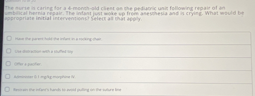 The nurse is caring for a 4-month-old client on the pediatric unit following repair of an
umbilical hernia repair. The infant just woke up from anesthesia and is crying. What would be
appropriate initial interventions? Select all that apply.
Have the parent hold the infant in a rocking chair.
Use distraction with a stuffed toy
Offer a pacifier.
Administer 0.1 mg/kg morphine IV.
Restrain the infant's hands to avoid pulling on the suture line