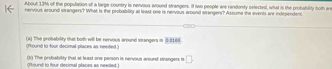 About 13% of the population of a large country is nervous around strangers. If two people are randomly selected, what is the probability both are
nervous around strangers? What is the probability at least one is nervous around strangers? Assume the events are independent.
(a) The probability that both will be nervous around strangers is 0.0169.
(Round to four decimal places as needed.)
(b) The probability that at least one person is nervous around strangers is □. 
(Round to four decimal places as needed.)