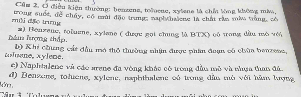 met
Câu 2. Ở điều kiện thường: benzene, toluene, xylene là chất lỏng không màu,
trong suốt, dễ cháy, có mùi đặc trưng; naphthalene là chất rắn màu trắng, có
mùi đặc trưng
a) Benzene, toluene, xylene ( được gọi chung là BTX) có trong dầu mỏ với
hàm lượng thấp.
b) Khi chưng cất dầu mỏ thô thường nhận được phân đoạn có chứa benzene,
toluene, xylene.
c) Naphtalene và các arene đa vòng khác có trong dầu mỏ và nhựa than đá.
d) Benzene, toluene, xylene, naphthalene có trong dầu mỏ với hàm lượng
lớn.
T â u 3 Toluer e