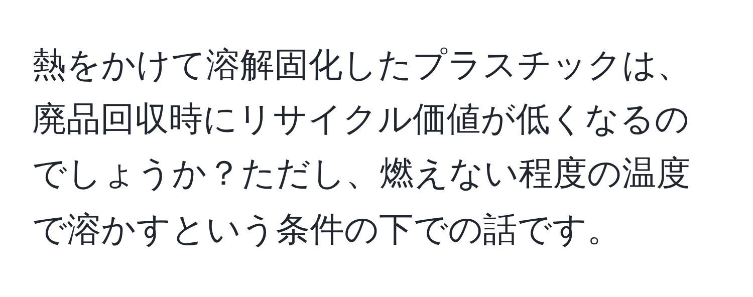 熱をかけて溶解固化したプラスチックは、廃品回収時にリサイクル価値が低くなるのでしょうか？ただし、燃えない程度の温度で溶かすという条件の下での話です。