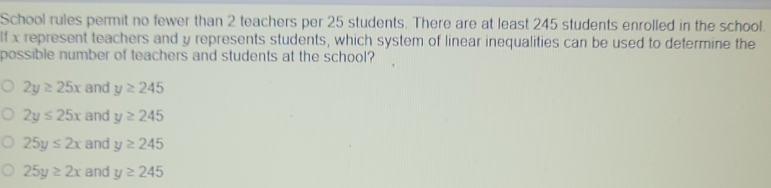 School rules permit no fewer than 2 teachers per 25 students. There are at least 245 students enrolled in the school.
If x represent teachers and y represents students, which system of linear inequalities can be used to determine the
possible number of teachers and students at the school?
2y≥ 25x and y≥ 245
2y≤ 25x and y≥ 245
25y≤ 2x and y≥ 245
25y≥ 2x and y≥ 245