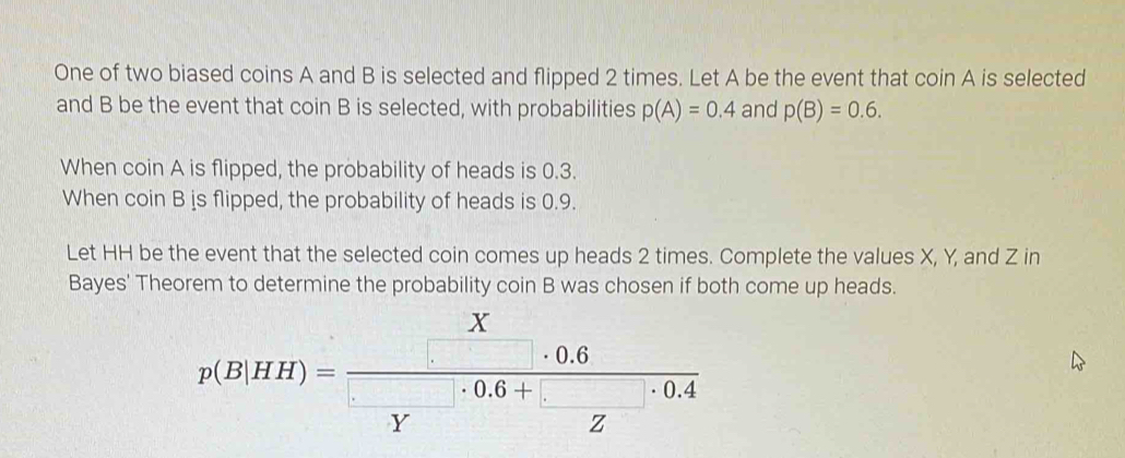 One of two biased coins A and B is selected and flipped 2 times. Let A be the event that coin A is selected 
and B be the event that coin B is selected, with probabilities p(A)=0.4 and p(B)=0.6. 
When coin A is flipped, the probability of heads is 0.3. 
When coin B is flipped, the probability of heads is 0.9. 
Let HH be the event that the selected coin comes up heads 2 times. Complete the values X, Y, and Z in 
Bayes' Theorem to determine the probability coin B was chosen if both come up heads.
X
0.6
p(B|HH)=
0.6+ 0.4
Y
z