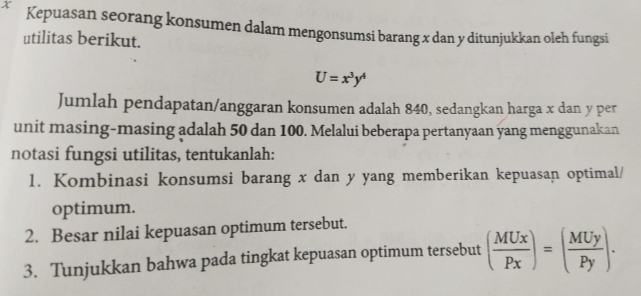 X Kepuasan seorang konsumen dalam mengonsumsi barang x dan y ditunjukkan oleh fungsi
utilitas berikut.
U=x^3y^4
Jumlah pendapatan/anggaran konsumen adalah 840, sedangkan harga x dan y per
unit masing-masing adalah 50 dan 100. Melalui beberapa pertanyaan yang menggunakan
notasi fungsi utilitas, tentukanlah:
1. Kombinasi konsumsi barang x dan y yang memberikan kepuasan optimal/
optimum.
2. Besar nilai kepuasan optimum tersebut.
3. Tunjukkan bahwa pada tingkat kepuasan optimum tersebut ( MUx/Px )=( MUy/Py ).