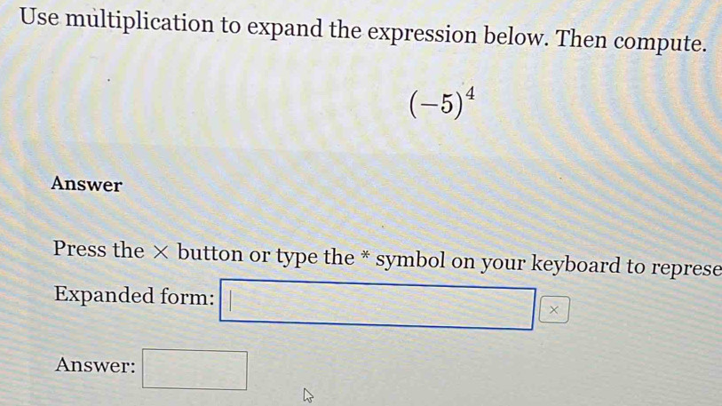 Use multiplication to expand the expression below. Then compute.
(-5)^4
Answer 
Press the × button or type the * symbol on your keyboard to represe 
Expanded form: □ |* 
Answer: □