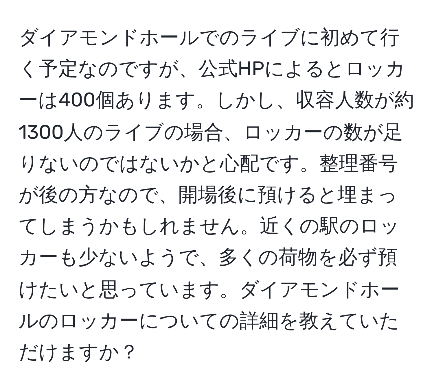 ダイアモンドホールでのライブに初めて行く予定なのですが、公式HPによるとロッカーは400個あります。しかし、収容人数が約1300人のライブの場合、ロッカーの数が足りないのではないかと心配です。整理番号が後の方なので、開場後に預けると埋まってしまうかもしれません。近くの駅のロッカーも少ないようで、多くの荷物を必ず預けたいと思っています。ダイアモンドホールのロッカーについての詳細を教えていただけますか？