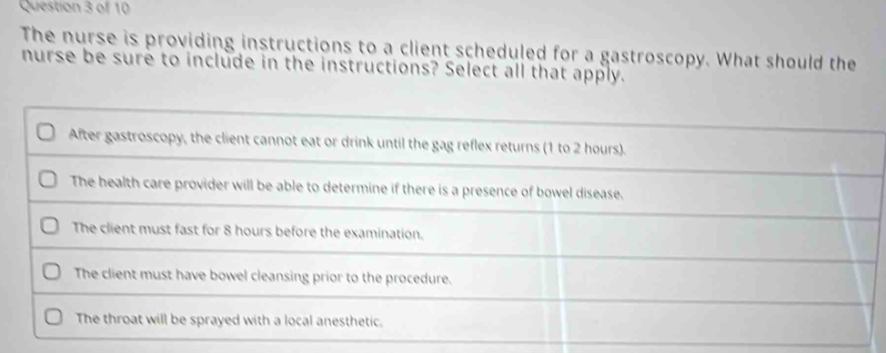 The nurse is providing instructions to a client scheduled for a gastroscopy. What should the 
nurse be sure to include in the instructions? Select all that apply.