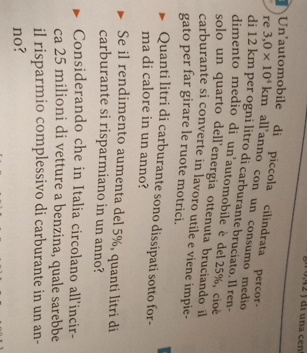 2 ) di una cen 
Un'automobile di piccola cilindrata percor- 
re 3,0* 10^4km all'anno con un consumo medio 
di 12 km per ogni litro di carburante bruciato. Il ren- 
dimento medio di un'automobile è del 25%, cioé 
solo un quarto dell’energia ottenuta bruciando il 
carburante si converte in lavoro utile e viene impie- 
gato per far girare le ruote motrici. 
Quanti litri di carburante sono dissipati sotto for- 
ma di calore in un anno? 
Se il rendimento aumenta del 5%, quanti litri di 
carburante si risparmiano in un anno? 
Considerando che in Italia circolano all'incir- 
ca 25 milioni di vetture a benzina, quale sarebbe 
il risparmio complessivo di carburante in un an- 
no?