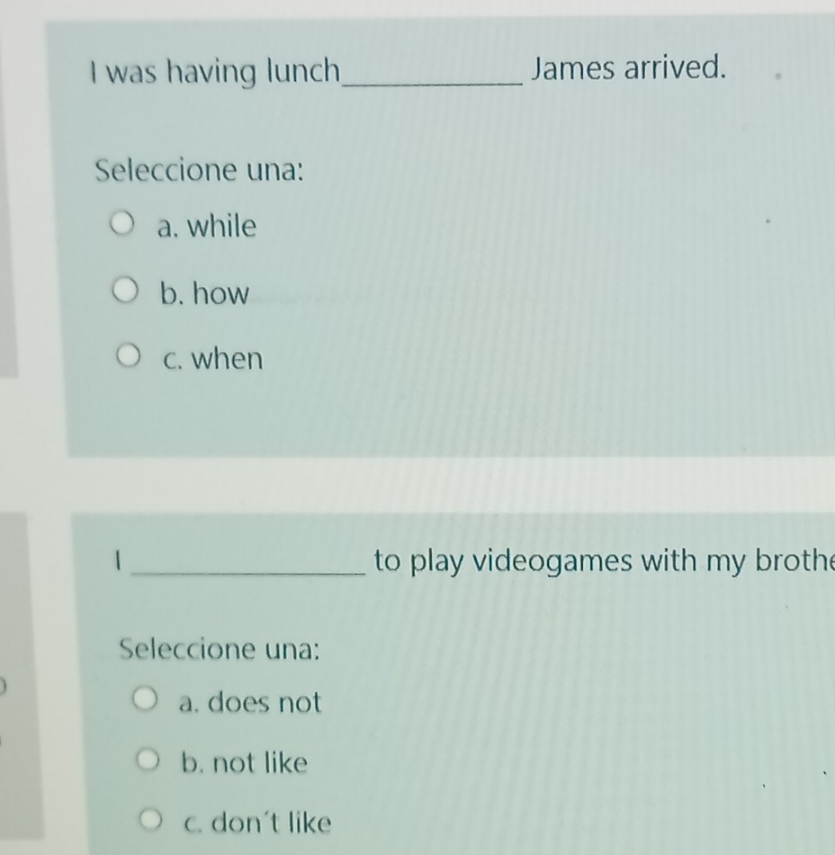 was having lunch_ James arrived.
Seleccione una:
a. while
b. how
c. when
_ to play videogames with my broth 
Seleccione una:
a. does not
b. not like
c. don't like