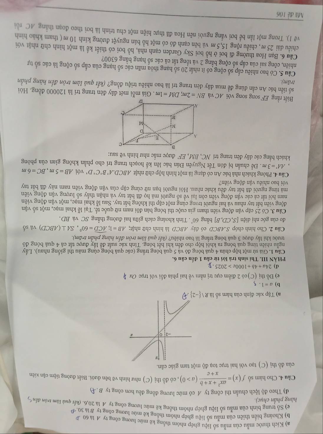 Kích thước mẫu của mẫu số liệu ghép nhóm thống kê mức lương công ty A là 60
b) Khoảng biển thiên của mẫu số liệu ghép nhóm thống kê mức lương công ty B là 30.
e) Số trung bình của mẫu số liệu ghép nhóm thống kê mức lương công ty 4 là 20,6. (kết quả làm tròn đến )
hàng phần chục).
d) Theo độ lệch chuẩn thì công ty A có mức lương đồng đều hơn công ty B.Đ
Câu 4. Cho hàm số f(x)= (ax^2+x+b)/x+c (a>0) , có đồ thị (C) như hình vẽ bên dưới. Biết đường tiệm cận xiên
của đồ thị (C) tạo với hai trục toạ độ một tam giác cân.
-2
r
a) Tập xác định của hàm số là Rvee  -2 overline _ 
b) a=1.$
c) Đồ thị (C)có 2 điểm cực trị nằm về hai phía đối với trục Ox
d) 24a+4b+1000c>2025· y
PHẢN III. Thí sinh trã lời từ câu 1 đến câu 6.
Câu 1. Giả sử một hộp chứa 4 quả bóng đỏ và 5 quả bóng trắng (các quả bóng cùng màu thì giống nhau). Lấy
ngẫu nhiên từng quả bóng ra khỏi hộp cho đến khi hết bóng. Tính xác suất để lấy được tất cả 4 quả bóng đỏ
trước khi lấy được 3 quả bóng trắng là bao nhiêu? (kết quả làm tròn đến hàng phần trăm).
Câu 2. Cho hình chóp S.ABCD có đáy ABCD là hình chữ nhật; AB=1;widehat ACD=60°,SA⊥ (ABCD) và số
do của góc nhị diện [S,CD,B] bằng 60°. Tính khoảng cách giữa hai đường thẳng SC và BD.
Câu 3. Có 25 cặp vận động viên tham gia cuộc thi bóng bàn đôi nam nữ quốc tế. Tại lễ khai mạc, một số vận
động viên bắt tay nhau và hai người trong cùng một cặp thì không bắt tay. Sau lễ khai mạc, một vận động viên
nam hỏi tất cả các vận động viên còn lại về số người mà họ đã bắt tay và nhận thấy số lượng vận động viên
mà từng người đã bắt tay đều khác nhau. Hỏi người bạn nữ cùng cặp của vận động viên nam này đã bắt tay
với bao nhiêu vận động viên?
Câu 4. Phòng khách nhà bác An có dạng là một hình hộp chữ nhật ABCD.A'B'C'D' với AB=5m,BC=6m
AA'=3m. Để chuẩn bị đón Tết Nguyên Đán bác lên kế hoạch trang trí cho phần không gian của phòng
khách bằng các dây đèn trang trí NC, BM, EF được mắc như hình vẽ sau:
Biết rằng EF song song với AC và BN=2m;DM=1m. Giá mỗi mét dây đèn trang trí là 120000 đồng. Hỏi
số tiền bác An cần dùng để mua dây đèn trang trí là bao nhiêu triệu đồng? (kết quả làm tròn đến hàng phần
trăm).
Câu 5. Có bao nhiêu cấp số cộng có ít nhất 20 số hạng thỏa mãn các số hạng của cấp số cộng là các số tự
nhiên, công sai của cấp số cộng bằng 2 và tổng tất cả các số hạng bằng 6300?
Câu 6. Bạn Hoa thường đi bơi ở hồ bơi Sky Garden cạnh nhà, hồ bơi có thiết kế là một hình chữ nhật với
chiều dài 25m, chiều rộng 15,5 m và bên cạnh đó có một hồ bán nguyệt đường kính 10m ( tham khảo hình
vẽ 1). Trong một lần bể bơi vắng người nên Hoa đã thực hiện một chu trình là bơi theo đoạn thẳng AC rồi
Mã đề 106