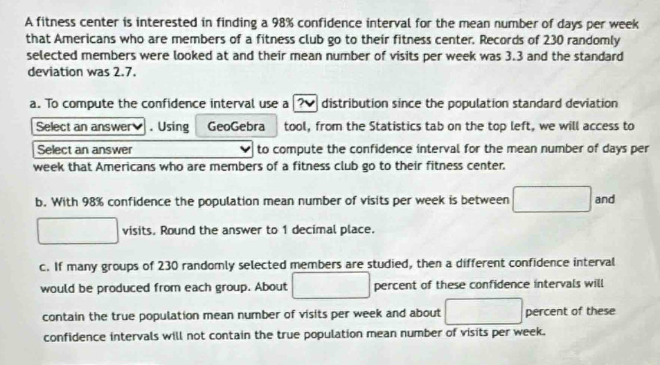 A fitness center is interested in finding a 98% confidence interval for the mean number of days per week
that Americans who are members of a fitness club go to their fitness center. Records of 230 randomly 
selected members were looked at and their mean number of visits per week was 3.3 and the standard 
deviation was 2.7. 
a. To compute the confidence interval use a ? distribution since the population standard deviation 
Select an answer . Using GeoGebra tool, from the Statistics tab on the top left, we will access to 
Select an answer to compute the confidence interval for the mean number of days per
week that Americans who are members of a fitness club go to their fitness center. 
b. With 98% confidence the population mean number of visits per week is between □ and
□ visits. Round the answer to 1 decimal place. 
c. If many groups of 230 randomly selected members are studied, then a different confidence interval 
would be produced from each group. About □ percent of these confidence intervals will 
contain the true population mean number of visits per week and about □ percent of these 
confidence intervals will not contain the true population mean number of visits per week.