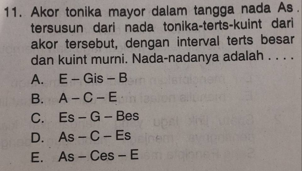 Akor tonika mayor dalam tangga nada As.
tersusun dari nada tonika-terts-kuint dari
akor tersebut, dengan interval terts besar
dan kuint murni. Nada-nadanya adalah . . . .
A. E-Gis-B
B. A-C-E
C. Es-G-Bes
D. As-C-Es
E. As-Ces-E