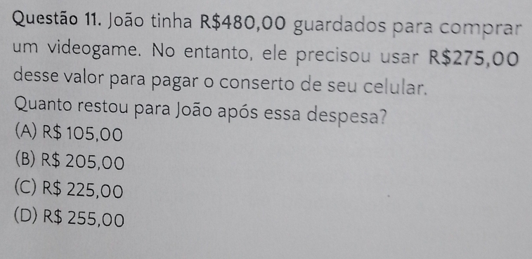 João tinha R$480,00 guardados para comprar
um videogame. No entanto, ele precisou usar R$275,00
desse valor para pagar o conserto de seu celular.
Quanto restou para João após essa despesa?
(A) R$ 105,00
(B) R$ 205,00
(C) R$ 225,00
(D) R$ 255,00