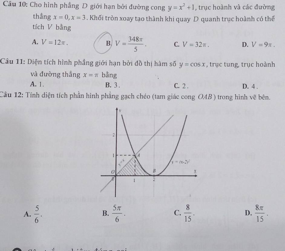 Cho hình phẳng D giới hạn bởi đường cong y=x^2+1 , trục hoành và các đường
thẳng x=0,x=3. Khối tròn xoay tạo thành khi quay D quanh trục hoành có thể
tích V bằng
A. V=12π . B. V= 348π /5 . C. V=32π . D. V=9π .
Câu 11: Diện tích hình phẳng giới hạn bởi đồ thị hàm số y=cos x , trục tung, trục hoành
và đường thẳng x=π bằng
A. 1. B. 3 . C. 2 . D. 4 .
Câu 12: Tính diện tích phần hình phẳng gạch chéo (tam giác cong OAB ) trong hình vẽ bên.
A.  5/6 .  5π /6 .  8/15 . D.  8π /15 .
B.
C.