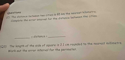 Questions 
(2) The distance between two cities is 85 km the nearest kilometre. 
Complete the error interval for the distance between the cities. 
_ 2.1 cm rounded to the nearest millimetre. 
Work out the error interval for the perimeter.