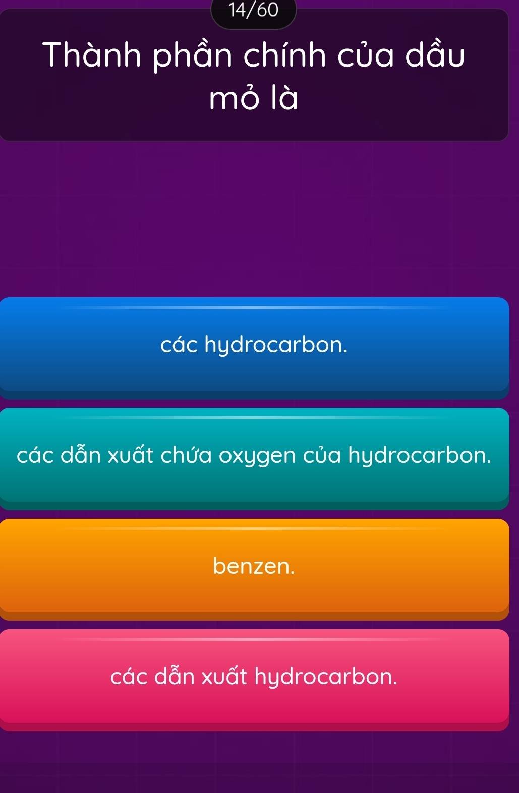 14/60
Thành phần chính của dầu
mỏ là
các hydrocarbon.
các dẫn xuất chứa oxygen của hydrocarbon.
benzen.
các dẫn xuất hydrocarbon.