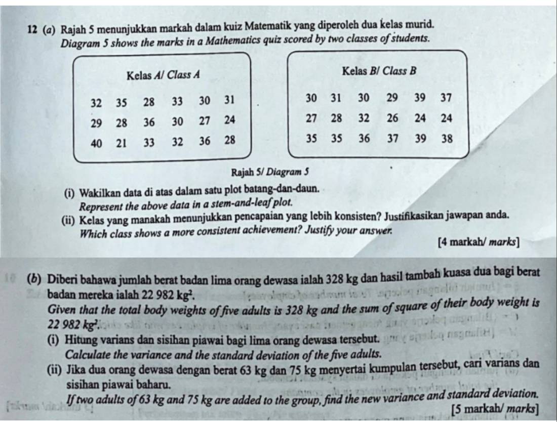 12 (@) Rajah 5 menunjukkan markah dalam kuiz Matematik yang diperoleh dua kelas murid. 
Diagram 5 shows the marks in a Mathematics quiz scored by two classes of students. 
Kelas A/ Class A Kelas B/ Class B
32 35 28 33 30 31 30 31 30 29 39 37
29 28 36 30 27 24 27 28 32 26 24 24
40 21 33 32 36 28 35 35 36 37 39 38
Rajah 5/ Diagram 5 
(i) Wakilkan data di atas dalam satu plot batang-dan-daun. 
Represent the above data in a stem-and-leaf plot. 
(ii) Kelas yang manakah menunjukkan pencapaian yang lebih konsisten? Justifikasikan jawapan anda. 
Which class shows a more consistent achievement? Justify your answer. 
[4 markah/ marks] 
(6) Diberi bahawa jumlah berat badan lima orang dewasa ialah 328 kg dan hasil tambah kuasa dua bagi berat 
badan mereka ialah 22982kg^2. 
Given that the total body weights of five adults is 328 kg and the sum of square of their body weight is
22982kg^2. 
(i) Hitung varians dan sisihan piawai bagi lima orang dewasa tersebut. 
Calculate the variance and the standard deviation of the five adults. 
(ii) Jika dua orang dewasa dengan berat 63 kg dan 75 kg menyertai kumpulan tersebut, cari varians dan 
sisihan piawai baharu. 
If two adults of 63 kg and 75 kg are added to the group, find the new variance and standard deviation. 
[5 markah/ marks]