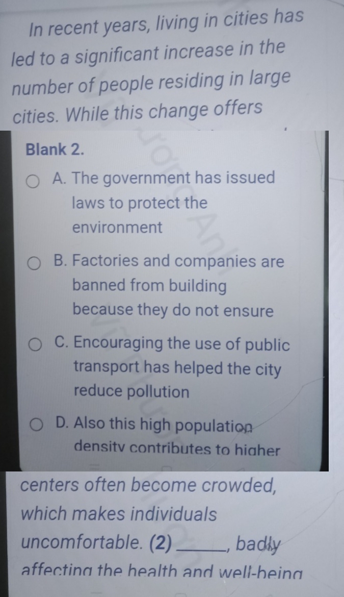 In recent years, living in cities has
led to a significant increase in the
number of people residing in large
cities. While this change offers
Blank 2.
A. The government has issued
laws to protect the
environment
B. Factories and companies are
banned from building
because they do not ensure
C. Encouraging the use of public
transport has helped the city
reduce pollution
D. Also this high population
densitv contributes to hiaher
centers often become crowded,
which makes individuals
uncomfortable. (2) _, badly
affecting the health and well-being