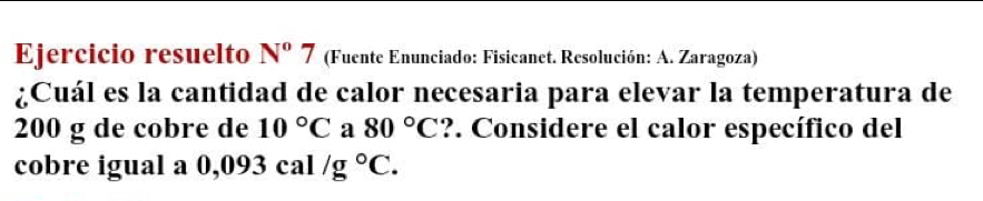 Ejercicio resuelto N°7 (Fuente Enunciado: Fisicanet. Resolución: A. Zaragoza) 
¿Cuál es la cantidad de calor necesaria para elevar la temperatura de
200 g de cobre de 10°C a 80°C ?. Considere el calor específico del 
cobre igual a 0,093cal/g°C.