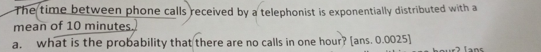 The time between phone calls received by a telephonist is exponentially distributed with a 
mean of 10 minutes. 
a. what is the probability that there are no calls in one hour? [ans. 0.0025] 
fans