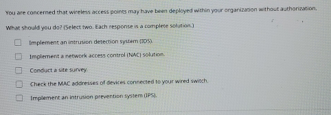 You are concerned that wireless access points may have been deployed within your organization without authorization,
What should you do? (Select two. Each response is a complete solution.)
Implement an intrusion detection systém (IDS)
Implement a network access control (NAC) solution.
Conduct a site survey
Check the MAC addresses of devices connected to your wired switch.
Implement an intrusion prevention system (IPS).