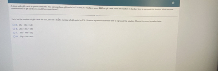 A store wells git cards in preset amounts. You can purchase gift cards for $20 or $30. You have spent $440 on gift cards. Write an equation in standard form to represent this siturtion. What are three
combinutions of gft cards you could have purchased?
Let a be the number of gift cards for $20, and let y he the number of gift cands for $30. Write an equation in standard form to represent this situation. Choose the conrect equation belne
A 20y-30x=480
B. 20x+30y=480
C 20x-40=30y
D 20y+30x=440