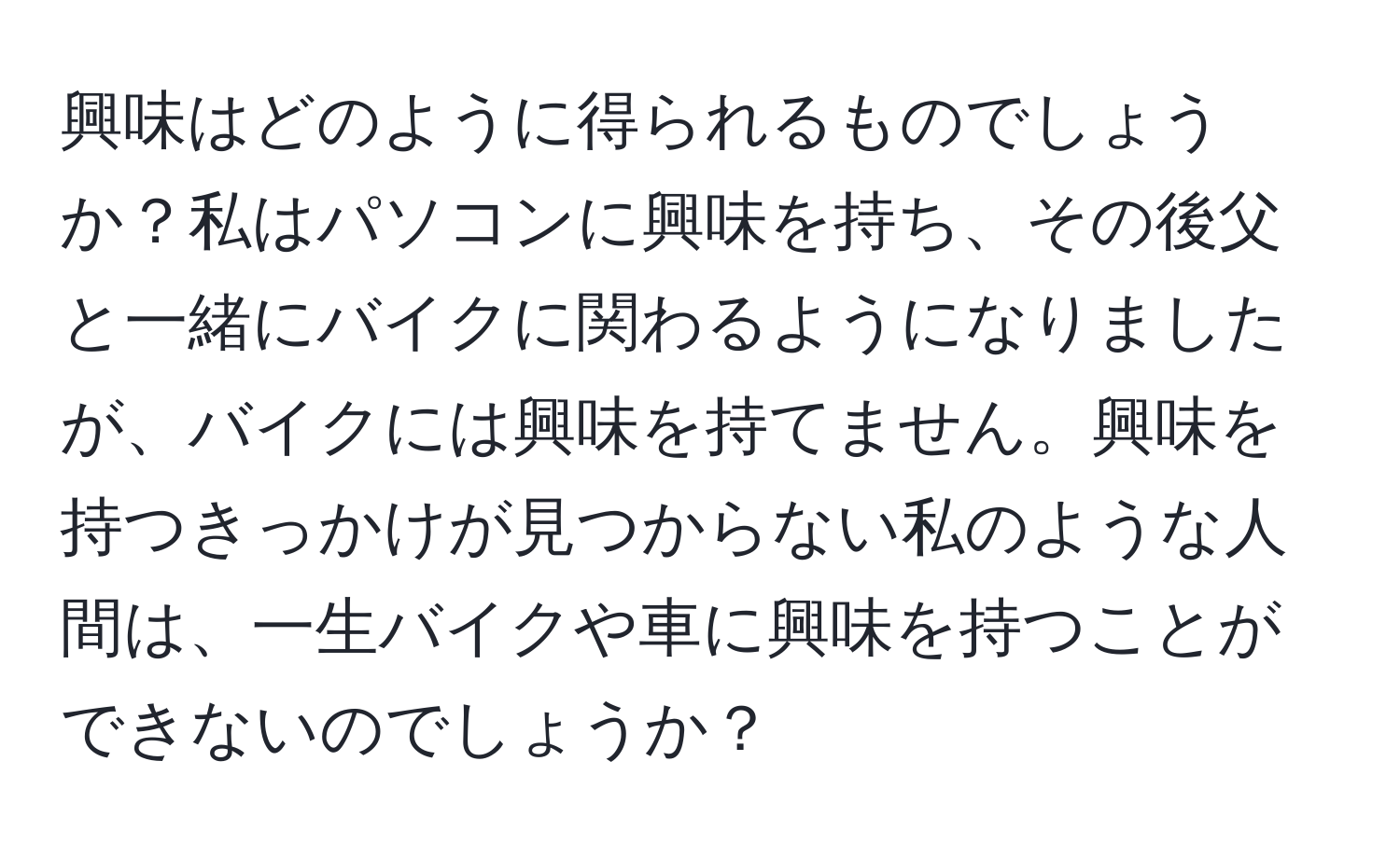 興味はどのように得られるものでしょうか？私はパソコンに興味を持ち、その後父と一緒にバイクに関わるようになりましたが、バイクには興味を持てません。興味を持つきっかけが見つからない私のような人間は、一生バイクや車に興味を持つことができないのでしょうか？