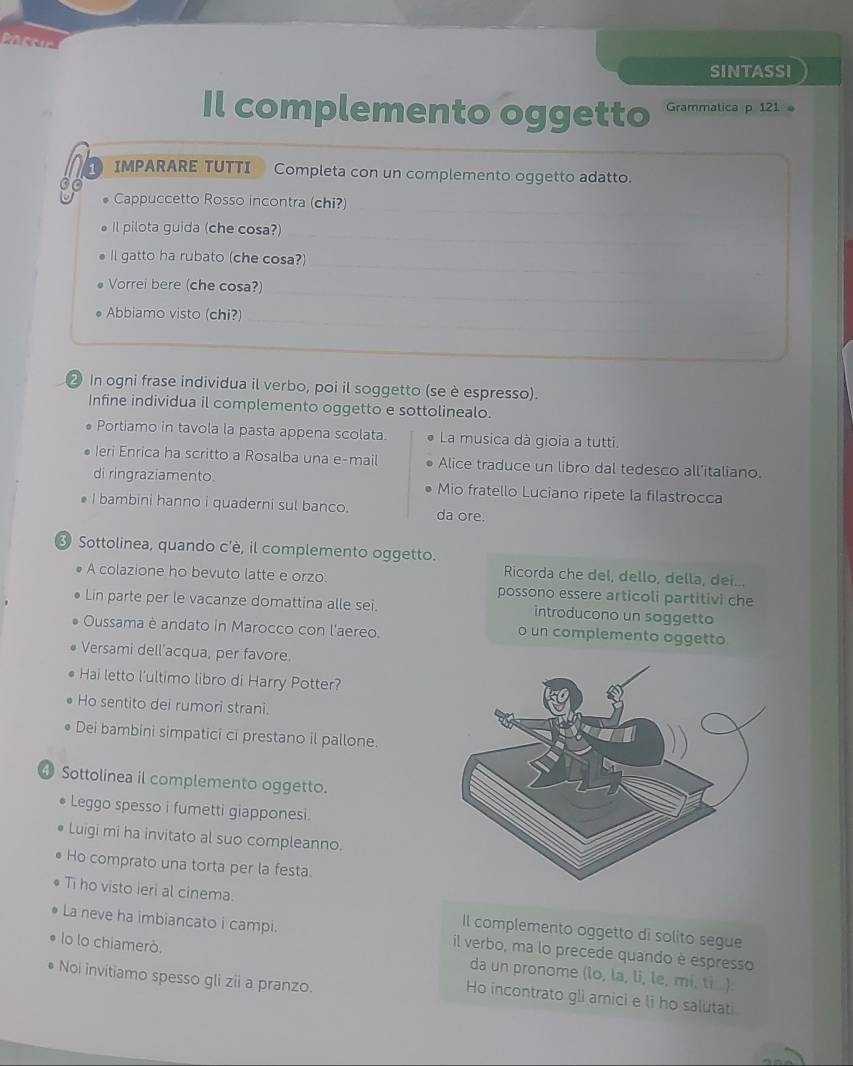 SINTASSI
Il complemento oggetto Grammatica p 121
1 IMPARARE TUTTI Completa con un complemento oggetto adatto.
0o
Cappuccetto Rosso incontra (chi?)
Il pilota guida (che cosa?)
Il gatto ha rubato (che cosa?)
Vorrei bere (che cosa?)
Abbiamo visto (chi?)
② In ogni frase individua il verbo, poi il soggetto (se è espresso).
Infine individua il complemento oggetto e sottolinealo.
Portiamo in tavola la pasta appena scolata.  La musica dà gioia a tutti.
Ieri Enrica ha scritto a Rosalba una e-mail Alice traduce un libro dal tedesco all’italiano.
di ringraziamento. Mio fratello Luciano ripete la filastrocca
I bambini hanno i quaderni sul banco. da ore.
③ Sottolinea, quando c'è, il complemento oggetto.
Ricorda che del, dello, della, dei...
A colazione ho bevuto latte e orzo. possono essere articoli partitivi che
Lin parte per le vacanze domattina alle sei. introducono un soggetto
Oussama è andato in Marocco con l'aereo. o un complemento oggetto.
Versami dell'acqua, per favore.
Hai letto l'ultimo libro di Harry Potter?
Ho sentito dei rumori strani.
Dei bambini simpatici ci prestano il pallone.
④ Sottolinea il complemento oggetto.
Leggo spesso i fumetti giapponesi.
Luigi mi ha invitato al suo compleanno.
Ho comprato una torta per la festa.
Ti ho visto ieri al cinema. Il complemento oggetto di solito segue
La neve ha imbiancato i campi. il verbo, ma lo precede quando è espresso
lo lo chiamerò. da un pronome (lo, la, li, le, mi, ti ).
Noi invitiamo spesso gli zii a pranzo.
Ho incontrato gli amici e li ho salutati