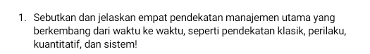 Sebutkan dan jelaskan empat pendekatan manajemen utama yang 
berkembang dari waktu ke waktu, seperti pendekatan klasik, perilaku, 
kuantitatif, dan sistem!