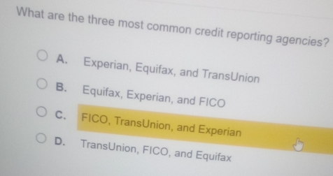 What are the three most common credit reporting agencies?
A. Experian, Equifax, and TransUnion
B. Equifax, Experian, and FICO
C. FICO, TransUnion, and Experian
D. TransUnion, FICO, and Equifax