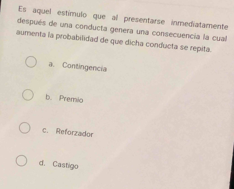 Es aquel estímulo que al presentarse inmediatamente
después de una conducta genera una consecuencia la cual
aumenta la probabilidad de que dicha conducta se repita.
a. Contingencia
b. Premio
c. Reforzador
d. Castigo