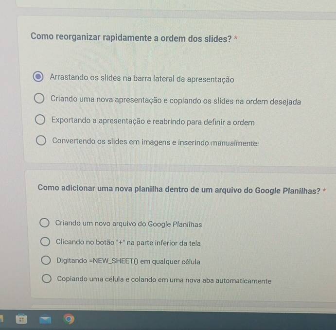 Como reorganizar rapidamente a ordem dos slides? *
Arrastando os slides na barra lateral da apresentação
Criando uma nova apresentação e copiando os slides na ordem desejada
Exportando a apresentação e reabrindo para definir a ordem
Convertendo os slides em imagens e inserindo manualmente
Como adicionar uma nova planilha dentro de um arquivo do Google Planilhas? *
Criando um novo arquivo do Google Planiinas
Clicando no botão "+" na parte inferior da tela
Digitando =NEW_SHEET() em qualquer célula
Copiando uma célula e colando em uma nova aba automaticamente