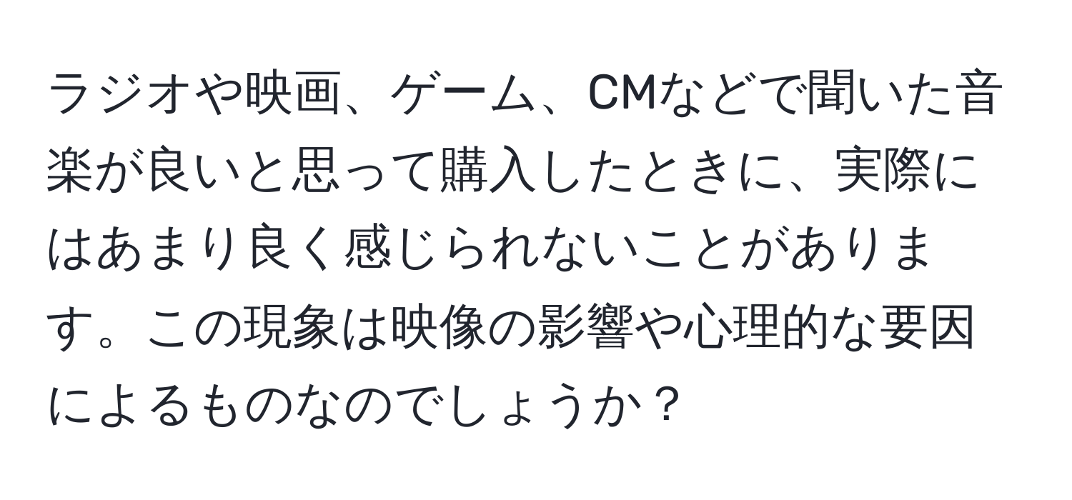 ラジオや映画、ゲーム、CMなどで聞いた音楽が良いと思って購入したときに、実際にはあまり良く感じられないことがあります。この現象は映像の影響や心理的な要因によるものなのでしょうか？