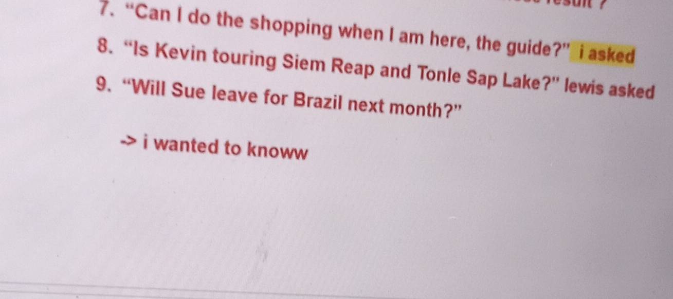 “Can I do the shopping when I am here, the guide?” I asked 
8. “Is Kevin touring Siem Reap and Tonle Sap Lake?” lewis asked 
9. “Will Sue leave for Brazil next month?” 
i wanted to knoww