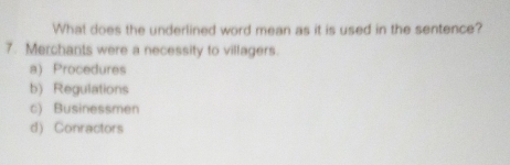 What does the underlined word mean as it is used in the sentence?
7. Merchants were a necessity to villagers.
a) Procedures
b) Regulations
c) Businessmen
d) Conractors