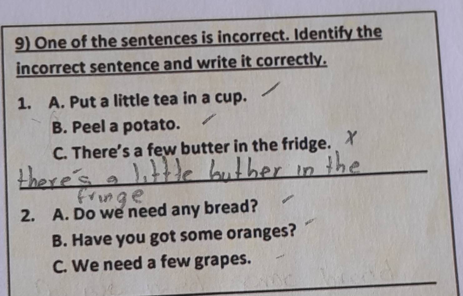 One of the sentences is incorrect. Identify the 
incorrect sentence and write it correctly. 
1. A. Put a little tea in a cup. 
B. Peel a potato. 
C. There’s a few butter in the fridge. 
_ 
2. A. Do we need any bread? 
B. Have you got some oranges? 
C. We need a few grapes. 
_ 
_