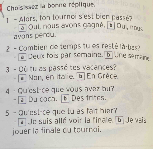 Choisissez la bonne réplique.
1 - Alors, ton tournoi s'est bien passé?
~ a Oui, nous avons gagné. b] Oui, nous
avons perdu.
2 - Combien de temps tu es resté là-bas?
- [a Deux fois par semaine. b Une semaine.
3 - Où tu as passé tes vacances?
- a Non, en Italie. b En Grèce.
4 - Qu'est-ce que vous avez bu?
- a Du coca. [b Des frites.
5 - Qu'est-ce que tu as fait hier?
- a Je suis allé voir la finale. b Je vais
jouer la finale du tournoi.