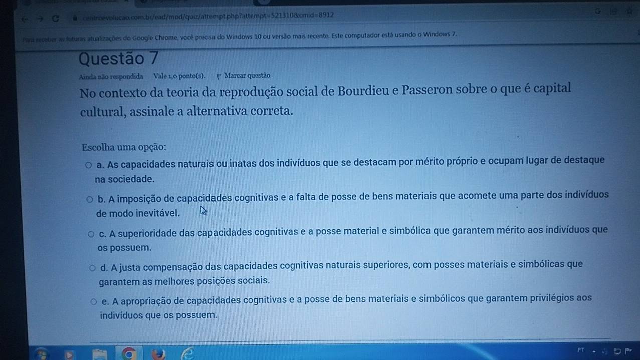 ● centroevolucao.com.br/ead/mod/quiz/attempt.php?attempt=521310&cmid=8912
Para receber as futuras atualizações do Google Chrome, você precisa do Windows 10 ou versão mais recente. Este computador está usando o Windows 7.
Questão 7
Ainda não respondida Vale 1,0 ponto(s). Marcar questão
No contexto da teoria da reprodução social de Bourdieu e Passeron sobre o que é capital
cultural, assinale a alternativa correta.
Escolha uma opção:
a. As capacidades naturais ou inatas dos indivíduos que se destacam por mérito próprio e ocupam lugar de destaque
na sociedade.
b. A imposição de capacidades cognitivas e a falta de posse de bens materiais que acomete uma parte dos indivíduos
de modo inevitável.
c. A superioridade das capacidades cognitivas e a posse material e simbólica que garantem mérito aos indivíduos que
os possuem.
d. A justa compensação das capacidades cognitivas naturais superiores, com posses materiais e simbólicas que
garantem as melhores posições sociais.
e. A apropriação de capacidades cognitivas e a posse de bens materiais e simbólicos que garantem privilégios aos
indivíduos que os possuem.