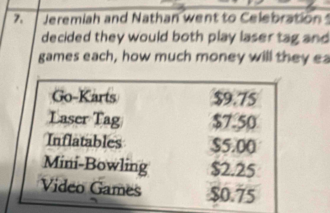 Jeremiah and Nathan went to Celebration 
decided they would both play laser tag and 
games each, how much money will they ea
Go-Karts $9.75
Laser Tag $7.50
Inflatables
$5.00
Mini-Bowling $2.25
Video Games $0.75