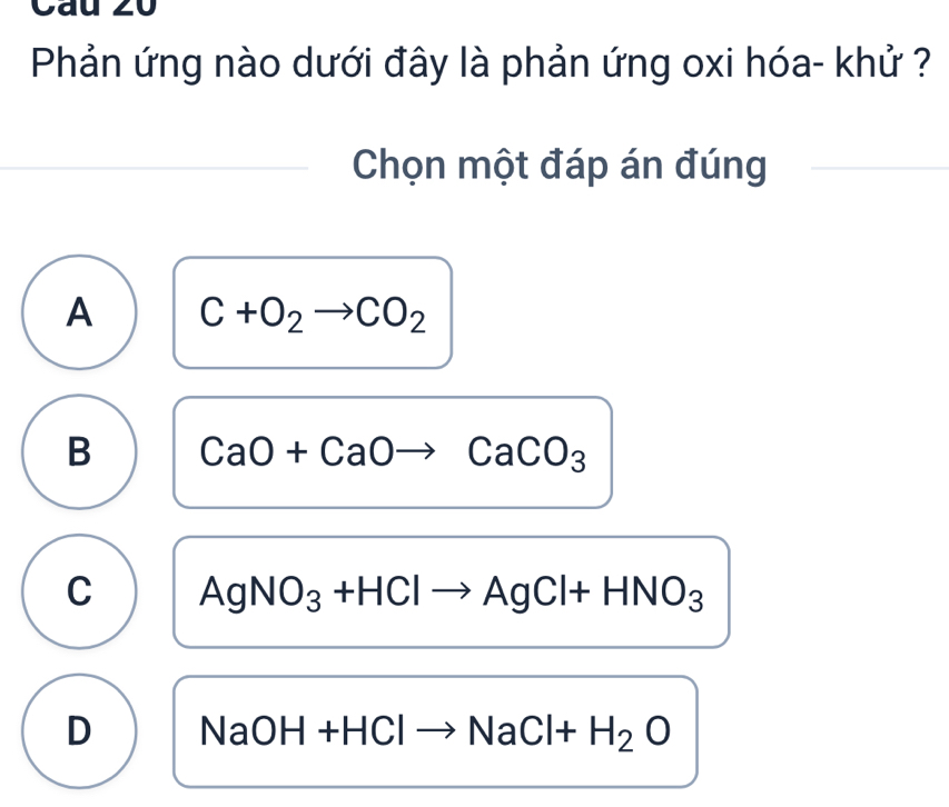 Phản ứng nào dưới đây là phản ứng oxi hóa- khử ?
Chọn một đáp án đúng
A C+O_2to CO_2
B CaO+CaOto CaCO_3
C AgNO_3+HClto AgCl+HNO_3
D NaOH+HClto NaCl+H_2O