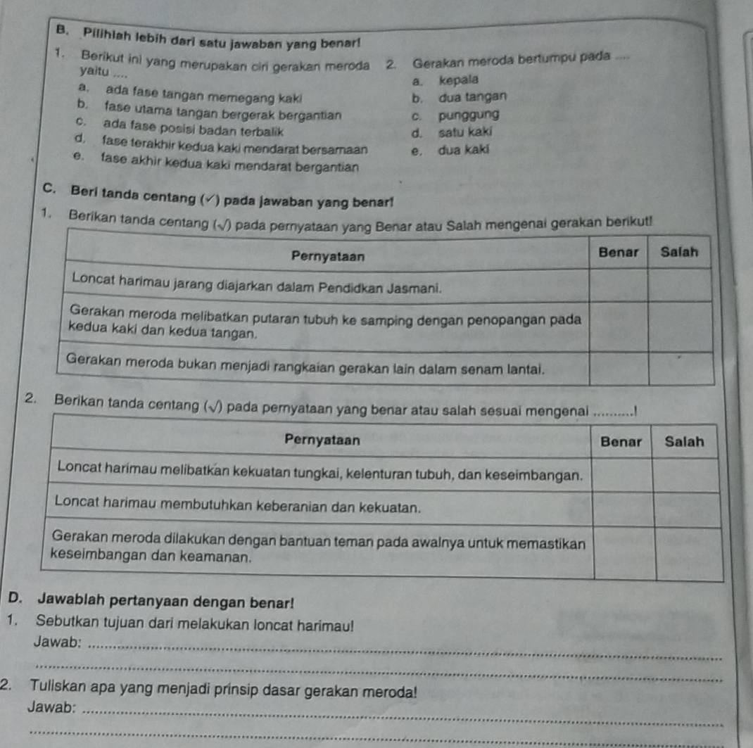 Pilihlah lebih dari satu jawaban yang benar!
1. Berikut ini yang merupakan ciri gerakan meroda 2. Gerakan meroda bertumpu pada ....
yaitu ....
a. kepala
a. ada fase tangan memegang kaki
b. dua tangan
b. fase utama tangan bergerak bergantian c. punggung
c. ada fase posisi badan terbalik
d. satu kaki
d, fase terakhir kedua kaki mendarat bersamaan e. dua kaki
e. fase akhir kedua kaki mendarat bergantian
C. Beri tanda centang (√) pada jawaban yang benar!
1. Berikan tanda cerikut!
2. Berikan tanda centang (√) pada
D. Jawablah pertanyaan dengan benar!
1. Sebutkan tujuan dari melakukan loncat harimau!
Jawab:_
_
2. Tuliskan apa yang menjadi prinsip dasar gerakan meroda!
Jawab:_
_